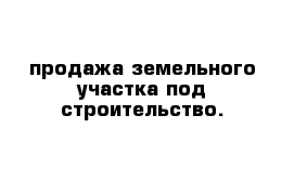 продажа земельного участка под строительство.